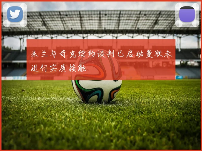 米兰与奇克续约谈判已启动曼联未进行实质接触