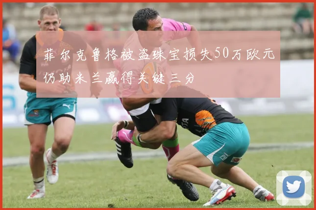 菲尔克鲁格被盗珠宝损失50万欧元仍助米兰赢得关键三分