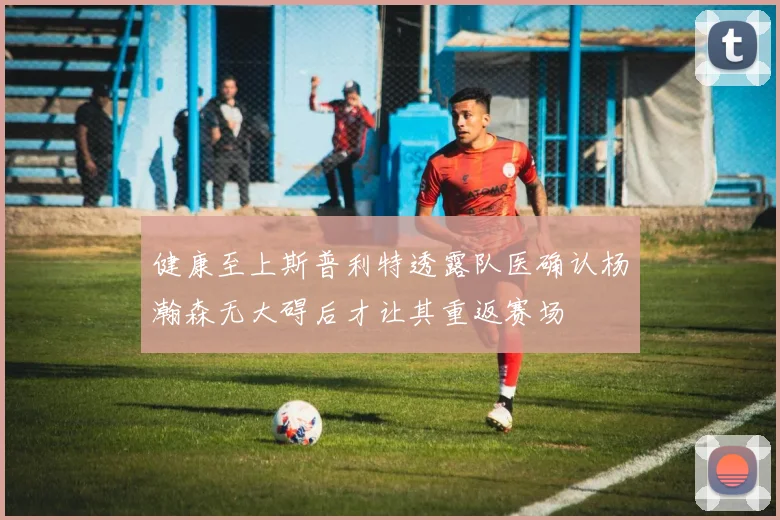健康至上斯普利特透露队医确认杨瀚森无大碍后才让其重返赛场