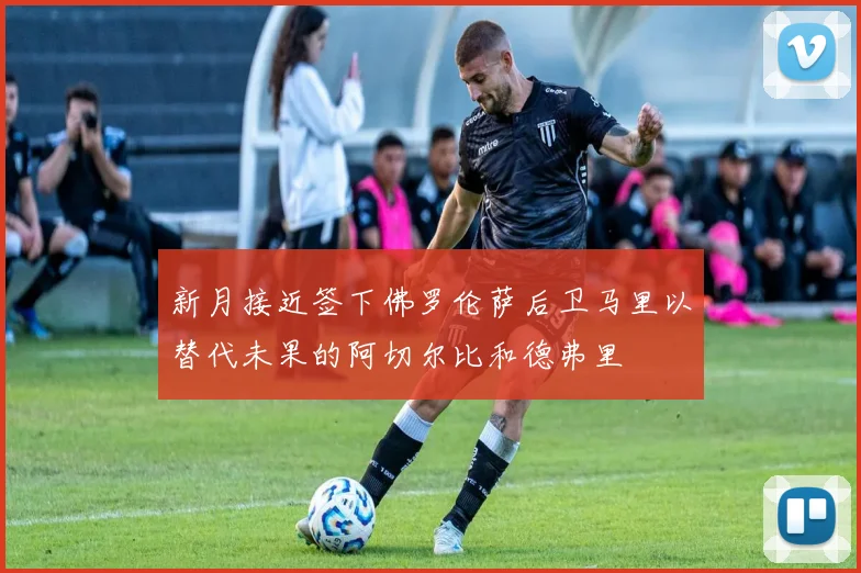 新月接近签下佛罗伦萨后卫马里以替代未果的阿切尔比和德弗里