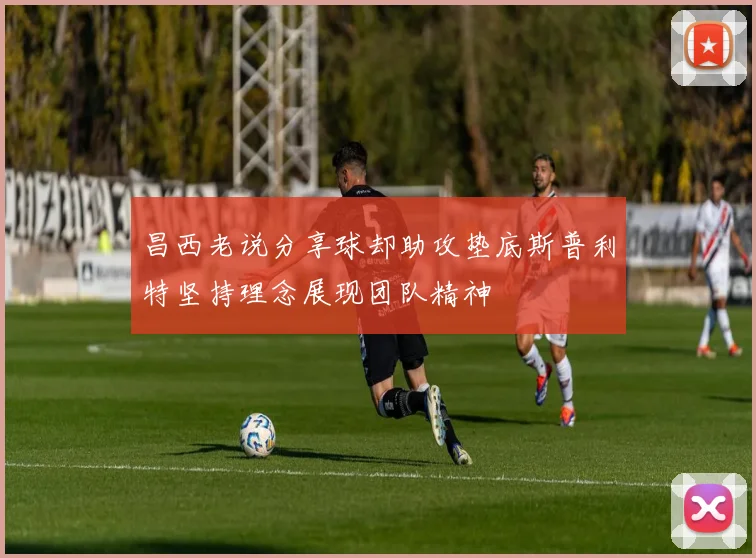 昌西老说分享球却助攻垫底斯普利特坚持理念展现团队精神