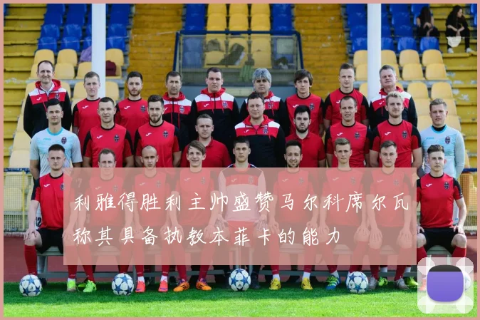 利雅得胜利主帅盛赞马尔科席尔瓦称其具备执教本菲卡的能力