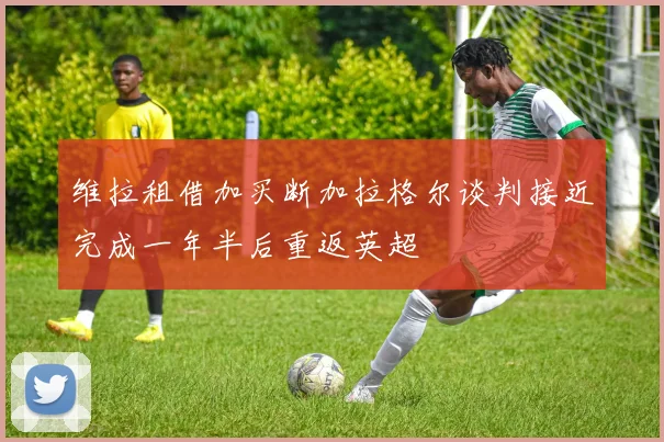 维拉租借加买断加拉格尔谈判接近完成一年半后重返英超