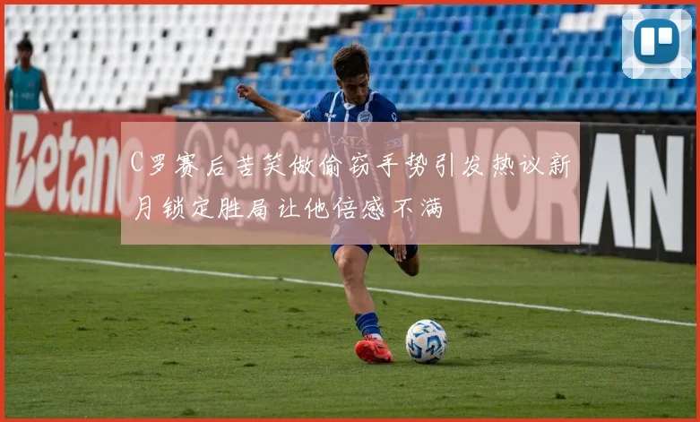 C罗赛后苦笑做偷窃手势引发热议新月锁定胜局让他倍感不满
