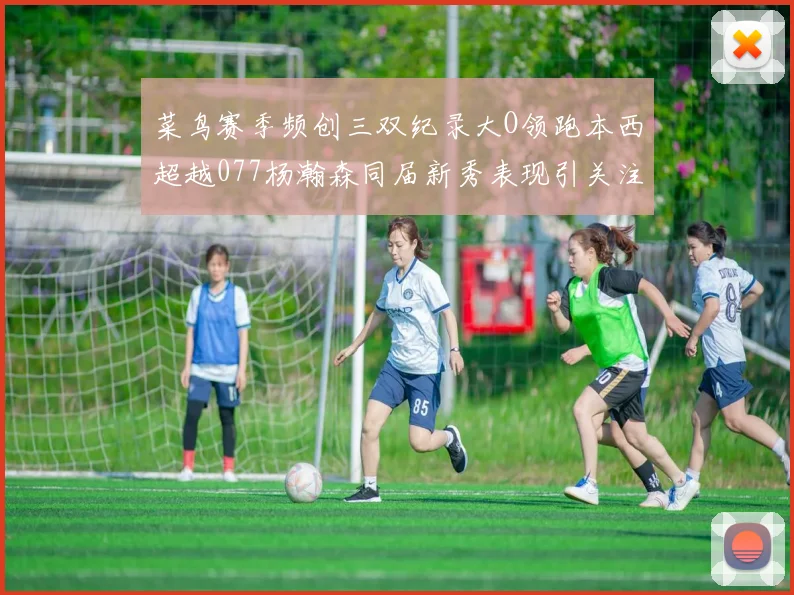 菜鸟赛季频创三双纪录大O领跑本西超越077杨瀚森同届新秀表现引关注