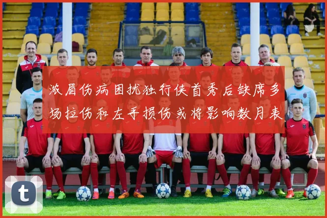 浓眉伤病困扰独行侠首秀后缺席多场拉伤和左手损伤或将影响数月表现