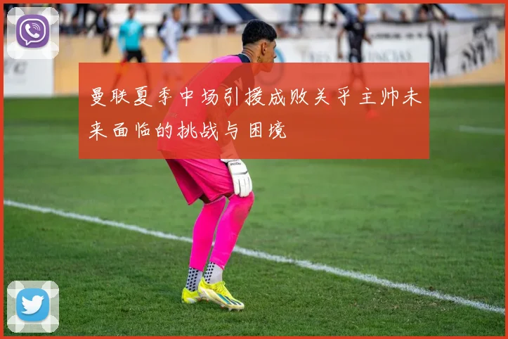曼联夏季中场引援成败关乎主帅未来面临的挑战与困境