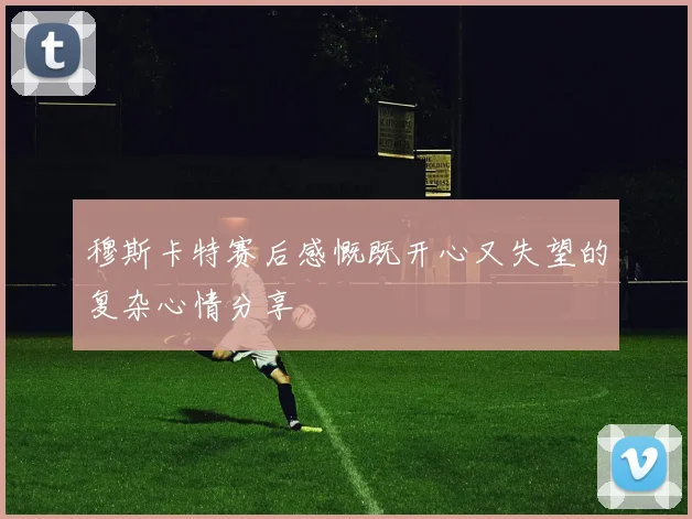 穆斯卡特赛后感慨既开心又失望的复杂心情分享