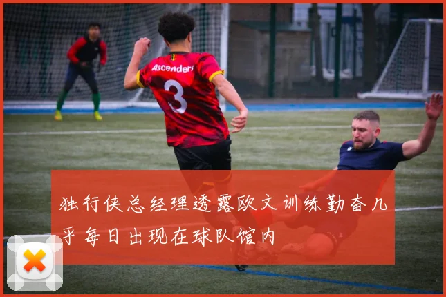 独行侠总经理透露欧文训练勤奋几乎每日出现在球队馆内