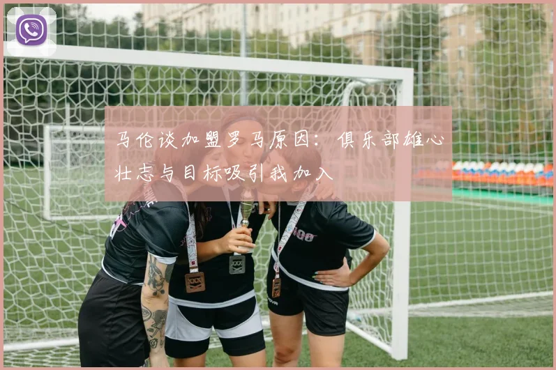马伦谈加盟罗马原因：俱乐部雄心壮志与目标吸引我加入