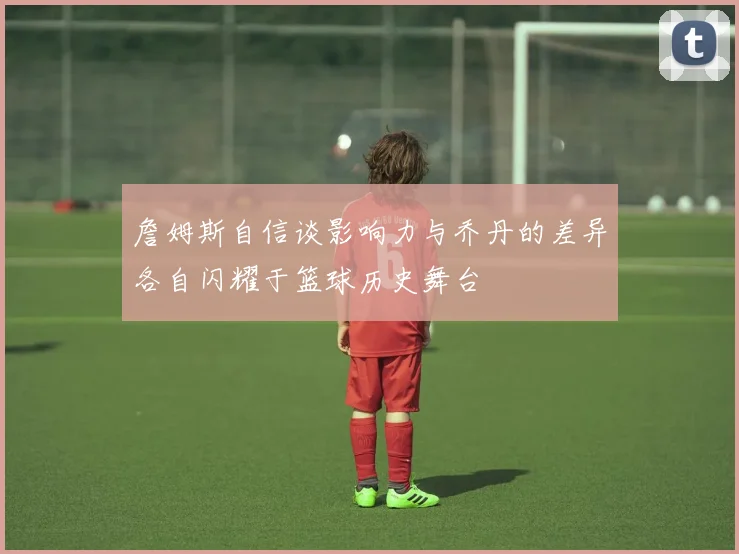 詹姆斯自信谈影响力与乔丹的差异各自闪耀于篮球历史舞台