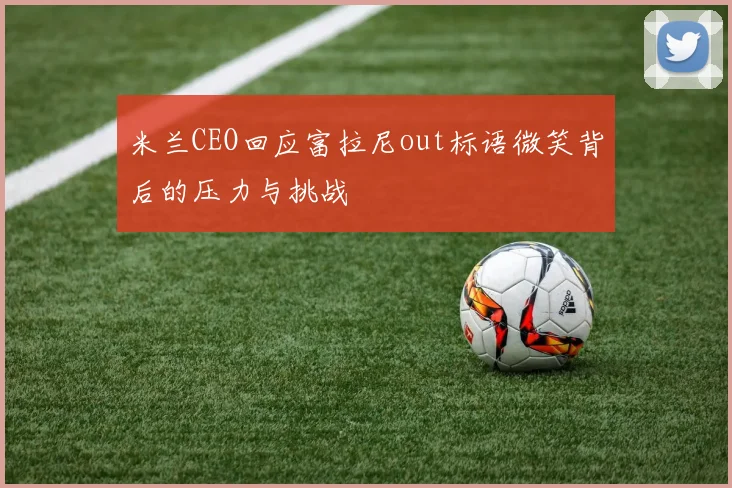 米兰CEO回应富拉尼out标语微笑背后的压力与挑战