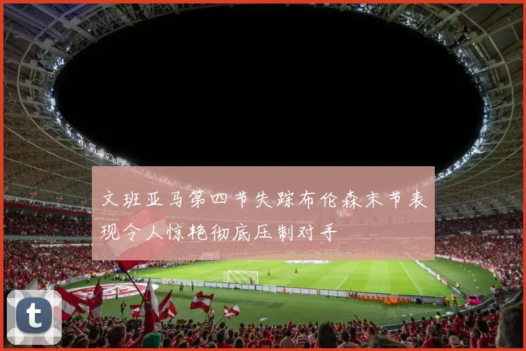 文班亚马第四节失踪布伦森末节表现令人惊艳彻底压制对手