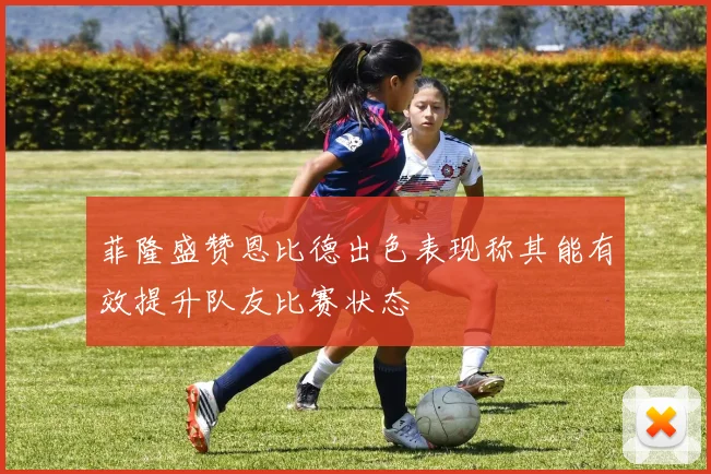 菲隆盛赞恩比德出色表现称其能有效提升队友比赛状态